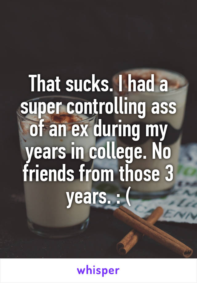 That sucks. I had a super controlling ass of an ex during my years in college. No friends from those 3 years. : (