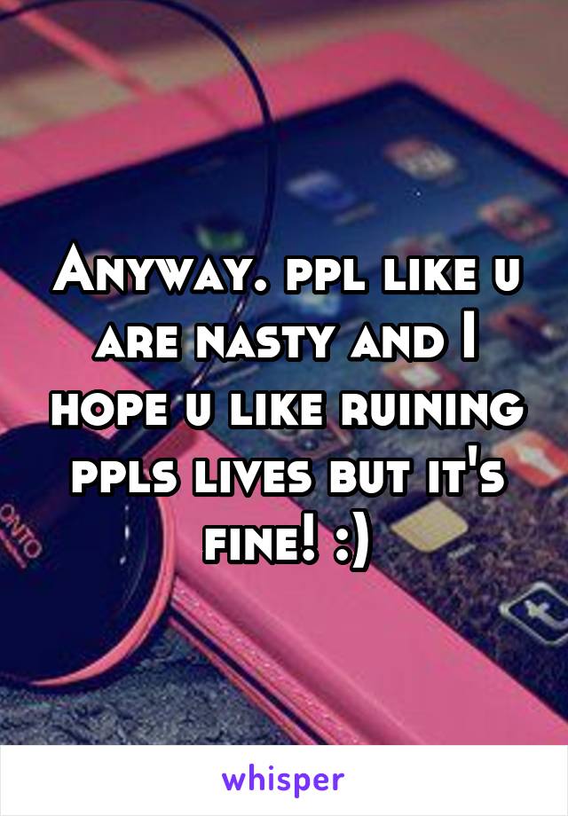 Anyway. ppl like u are nasty and I hope u like ruining ppls lives but it's fine! :)