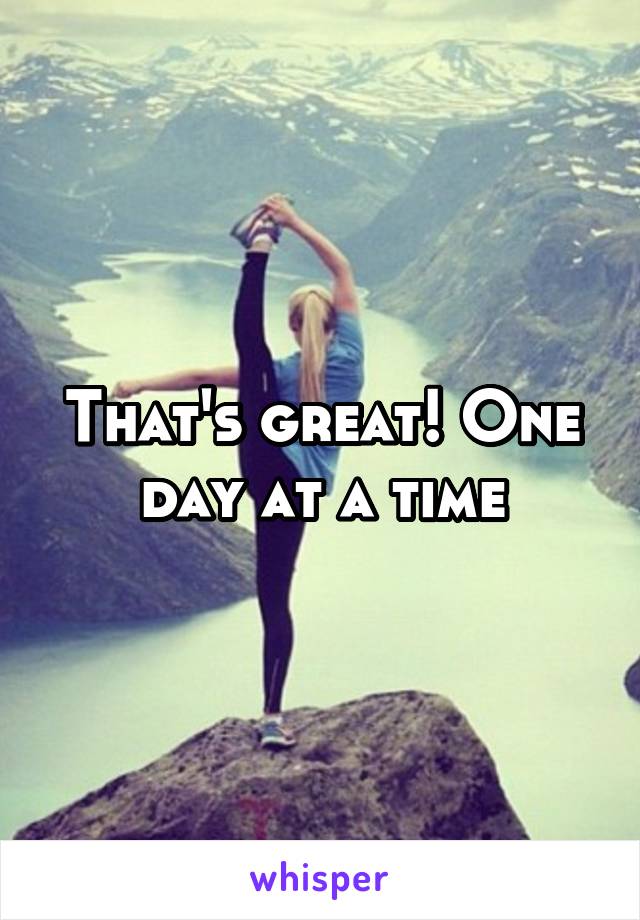 That's great! One day at a time