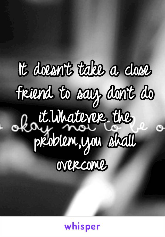 It doesn't take a close friend to say don't do it.Whatever the problem,you shall overcome 