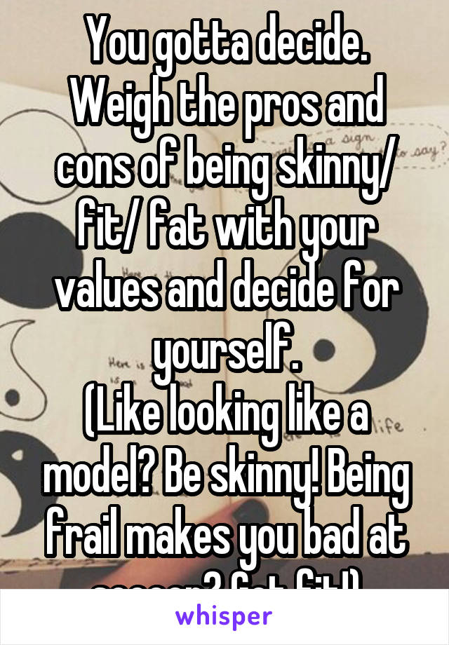 You gotta decide. Weigh the pros and cons of being skinny/ fit/ fat with your values and decide for yourself.
(Like looking like a model? Be skinny! Being frail makes you bad at soccer? Get fit!)