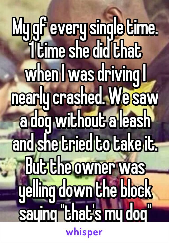 My gf every single time. 1 time she did that when I was driving I nearly crashed. We saw a dog without a leash and she tried to take it. But the owner was yelling down the block saying "that's my dog"