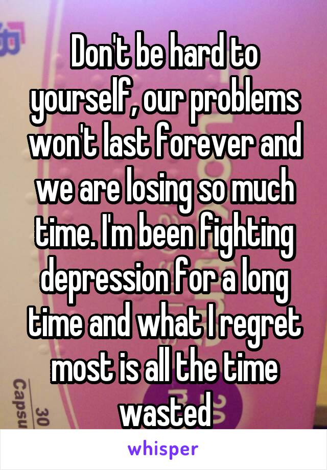 Don't be hard to yourself, our problems won't last forever and we are losing so much time. I'm been fighting depression for a long time and what I regret most is all the time wasted