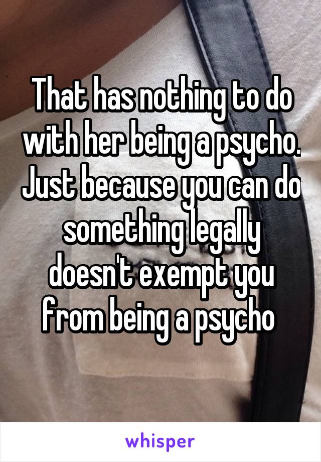 That has nothing to do with her being a psycho. Just because you can do something legally doesn't exempt you from being a psycho 
