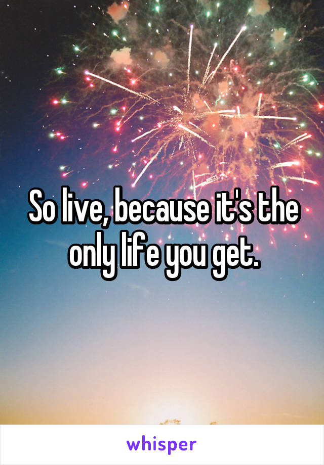 So live, because it's the only life you get.