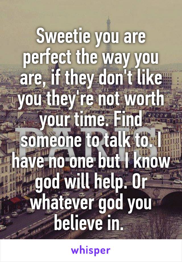 Sweetie you are perfect the way you are, if they don't like you they're not worth your time. Find someone to talk to. I have no one but I know god will help. Or whatever god you believe in. 