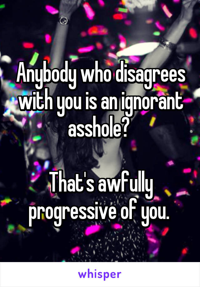 Anybody who disagrees with you is an ignorant asshole? 

That's awfully progressive of you. 