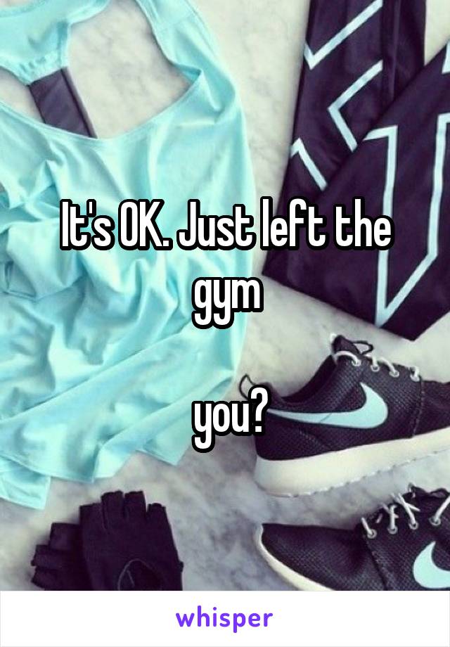 It's OK. Just left the gym

 you?