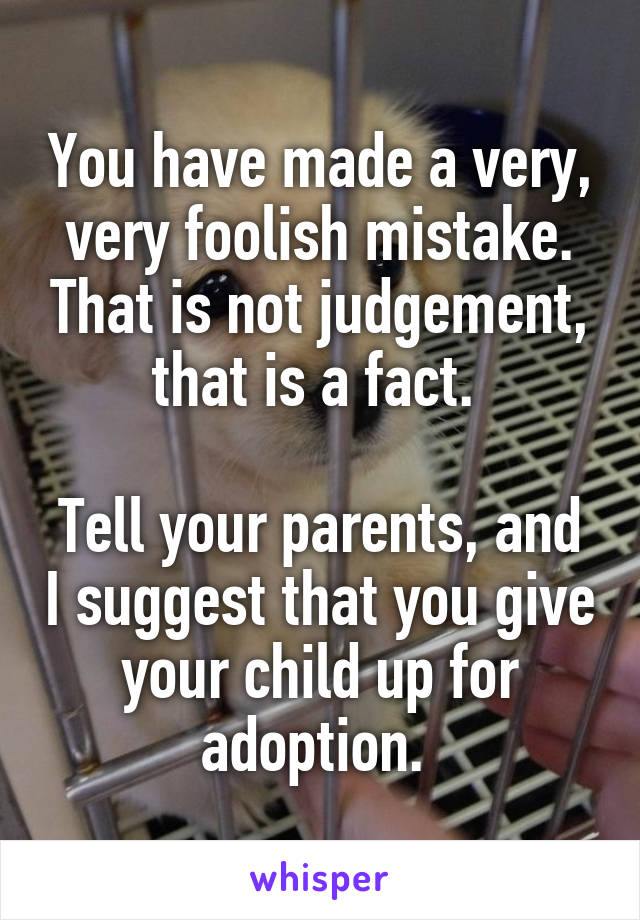 You have made a very, very foolish mistake. That is not judgement, that is a fact. 

Tell your parents, and I suggest that you give your child up for adoption. 