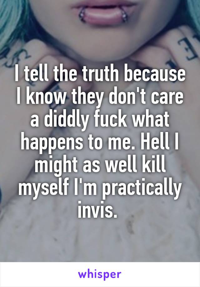 I tell the truth because I know they don't care a diddly fuck what happens to me. Hell I might as well kill myself I'm practically invis. 