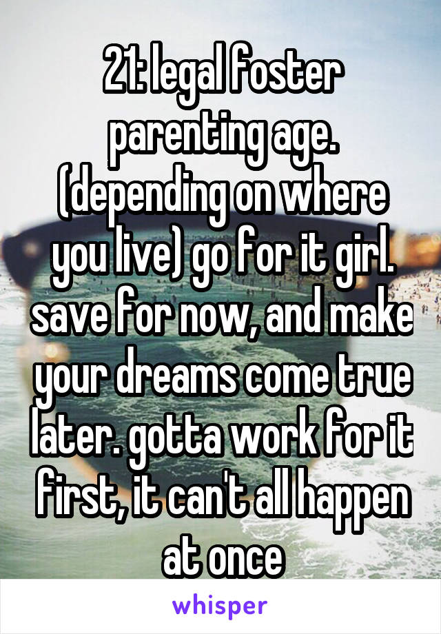 21: legal foster parenting age. (depending on where you live) go for it girl. save for now, and make your dreams come true later. gotta work for it first, it can't all happen at once