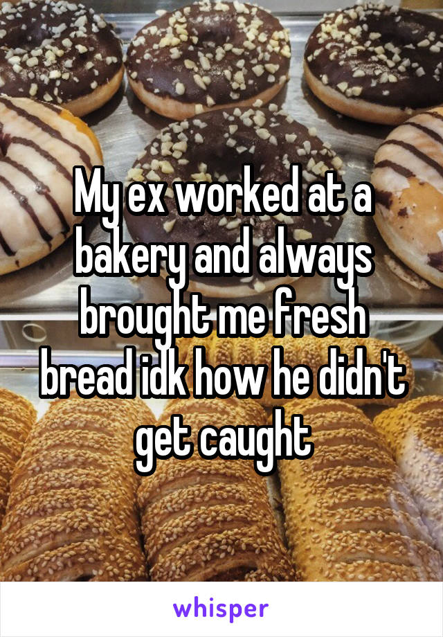 My ex worked at a bakery and always brought me fresh bread idk how he didn't get caught