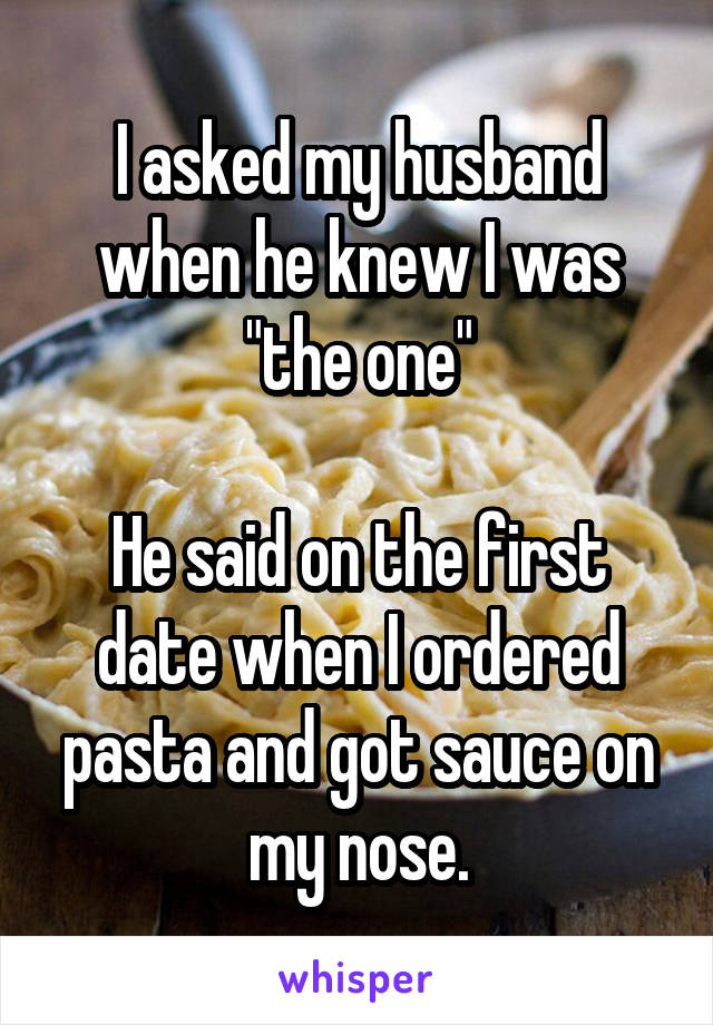 I asked my husband when he knew I was "the one"

He said on the first date when I ordered pasta and got sauce on my nose.
