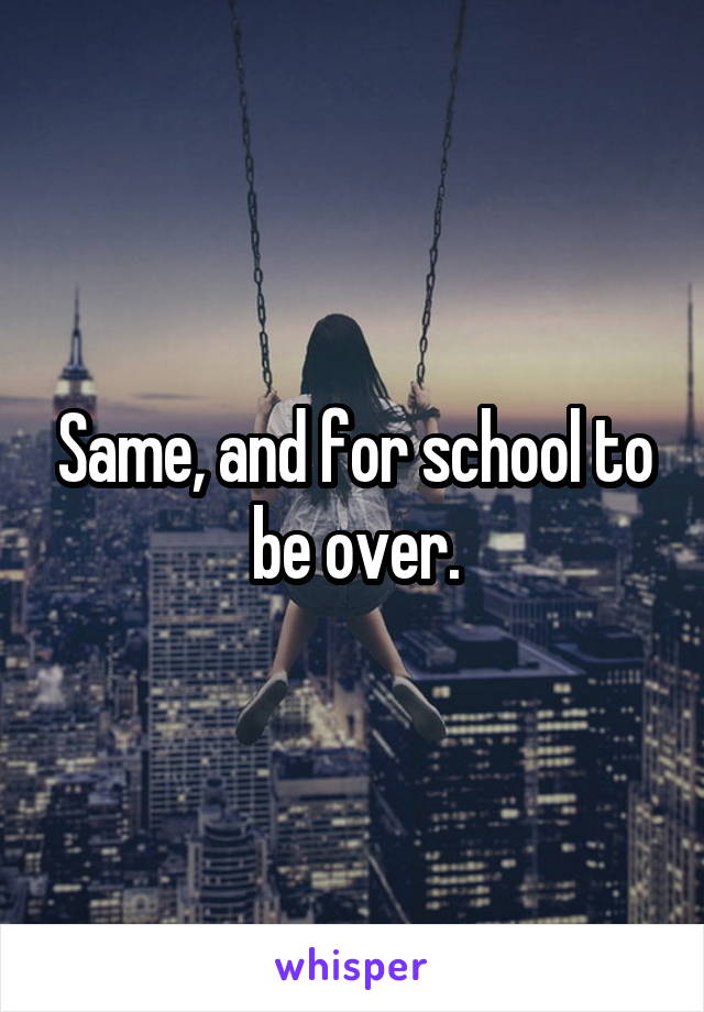 Same, and for school to be over.