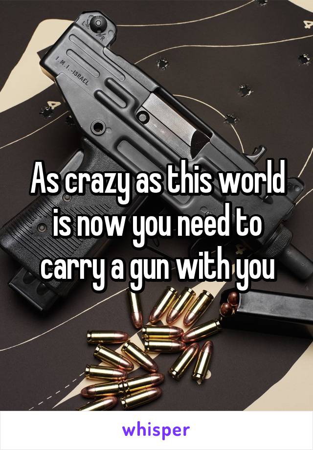 As crazy as this world is now you need to carry a gun with you