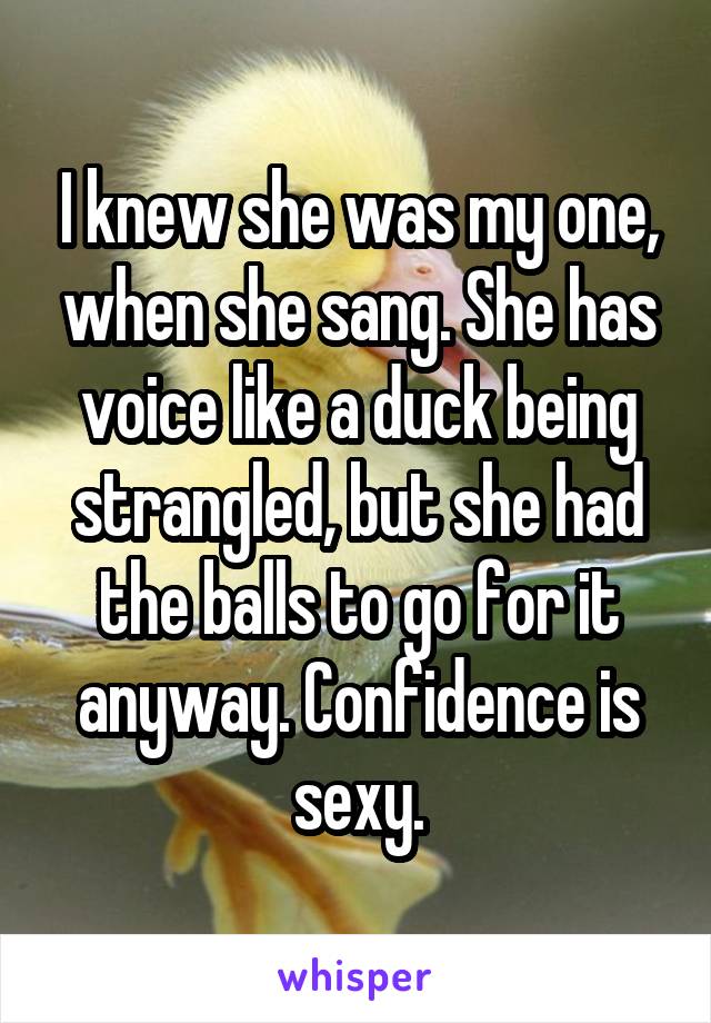 I knew she was my one, when she sang. She has voice like a duck being strangled, but she had the balls to go for it anyway. Confidence is sexy.