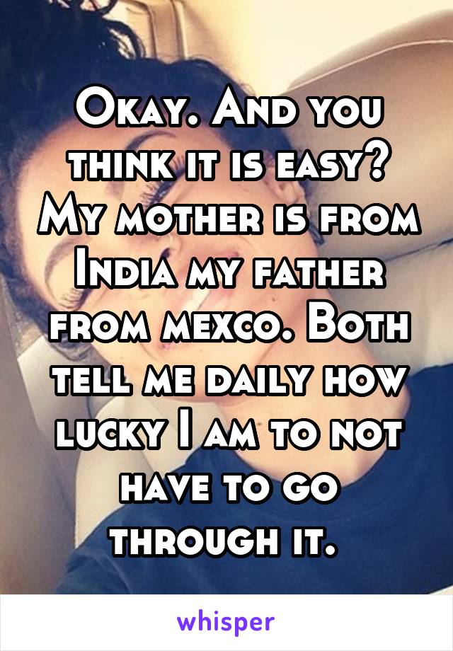 Okay. And you think it is easy? My mother is from India my father from mexco. Both tell me daily how lucky I am to not have to go through it. 