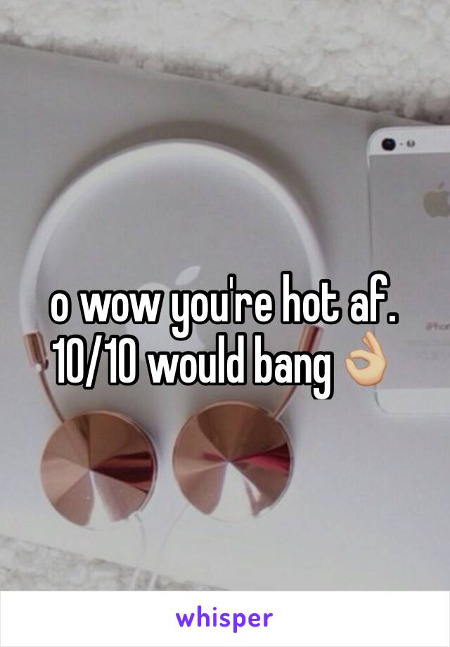o wow you're hot af. 10/10 would bang👌🏼