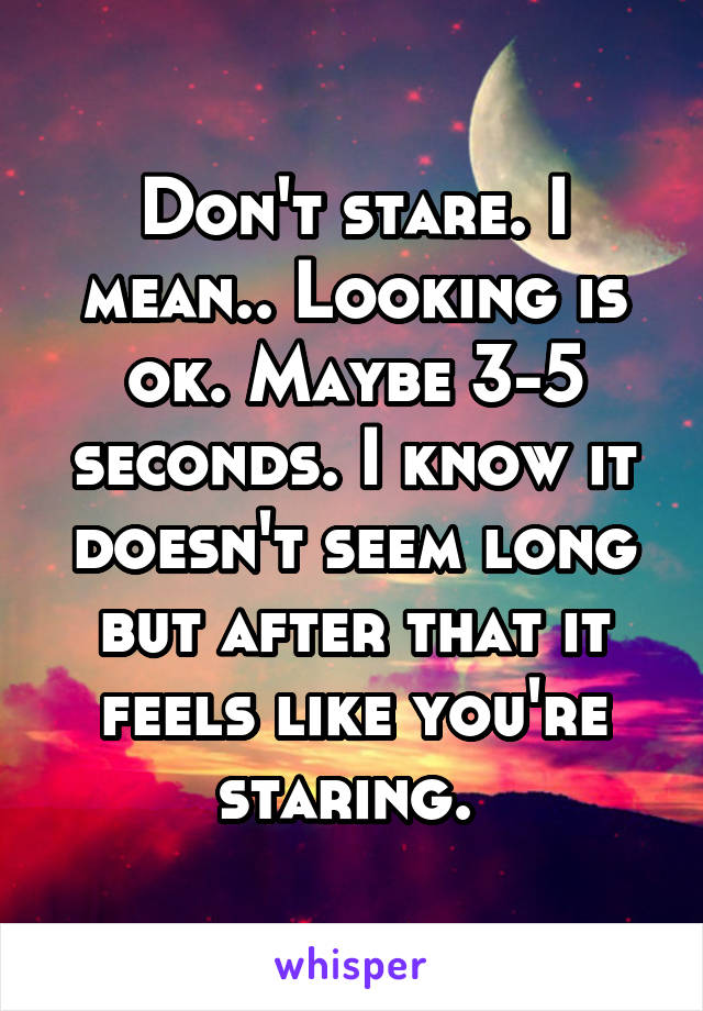 Don't stare. I mean.. Looking is ok. Maybe 3-5 seconds. I know it doesn't seem long but after that it feels like you're staring. 