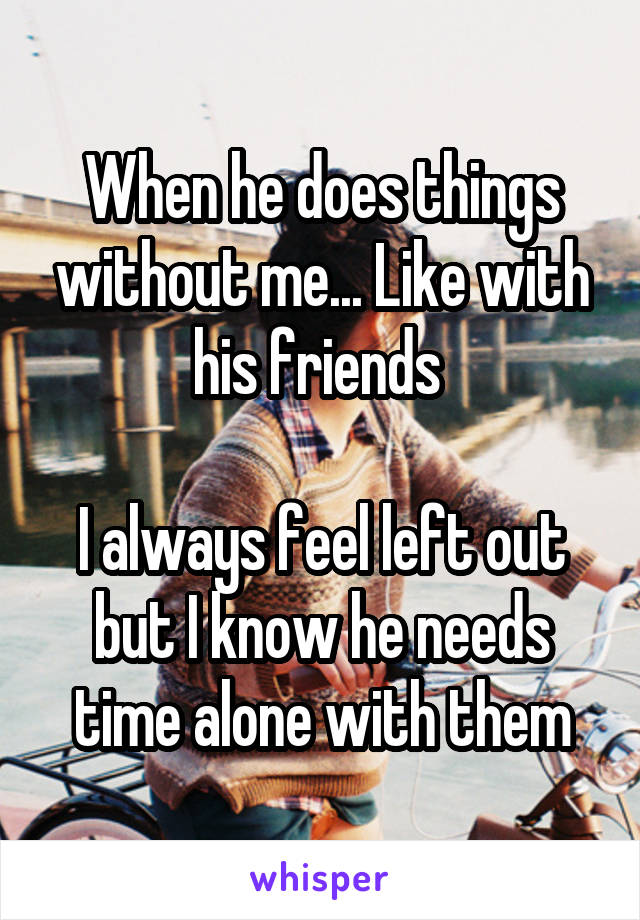 When he does things without me... Like with his friends 

I always feel left out but I know he needs time alone with them