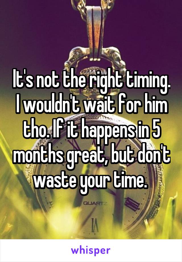 It's not the right timing. I wouldn't wait for him tho. If it happens in 5 months great, but don't waste your time. 