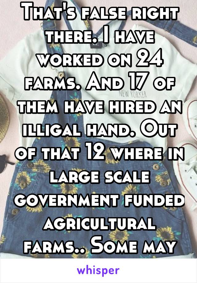 That's false right there. I have worked on 24 farms. And 17 of them have hired an illigal hand. Out of that 12 where in large scale government funded agricultural farms.. Some may but not all. 