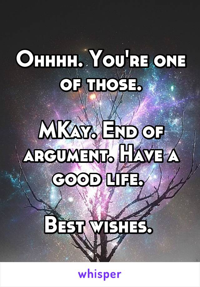 Ohhhh. You're one of those.

MKay. End of argument. Have a good life. 

Best wishes. 