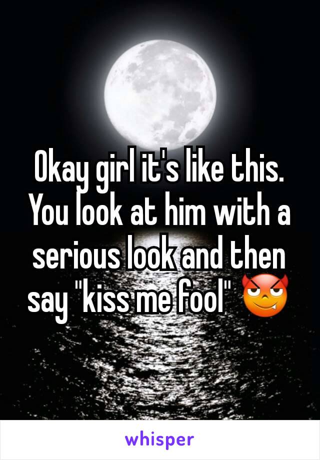 Okay girl it's like this. You look at him with a serious look and then say "kiss me fool" 😈