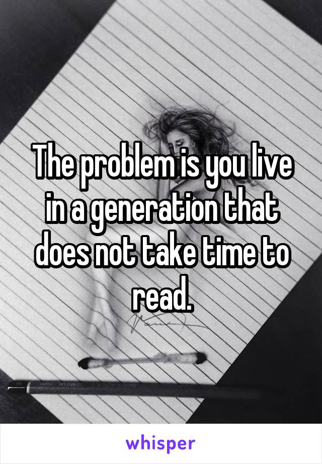 The problem is you live in a generation that does not take time to read.
