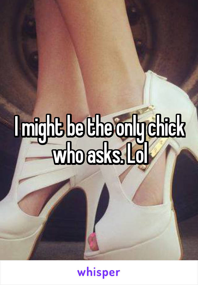 I might be the only chick who asks. Lol