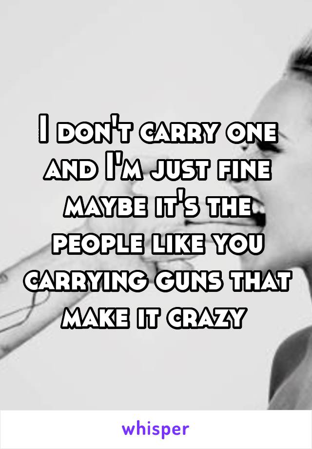 I don't carry one and I'm just fine maybe it's the people like you carrying guns that make it crazy 