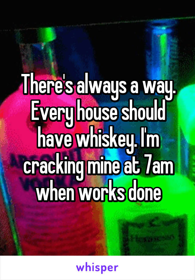 There's always a way. Every house should have whiskey. I'm cracking mine at 7am when works done