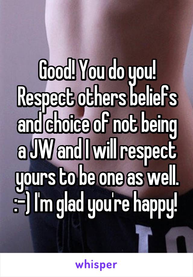 Good! You do you! Respect others beliefs and choice of not being a JW and I will respect yours to be one as well. :-) I'm glad you're happy! 