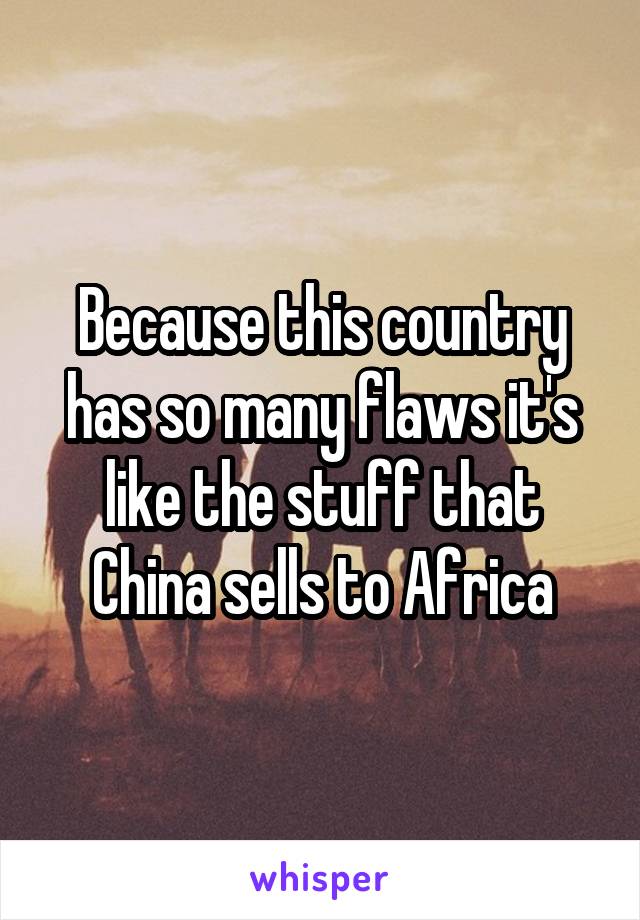 Because this country has so many flaws it's like the stuff that China sells to Africa