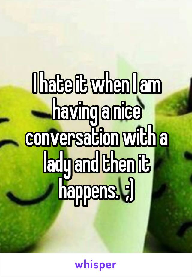 I hate it when I am having a nice conversation with a lady and then it happens.  ;)