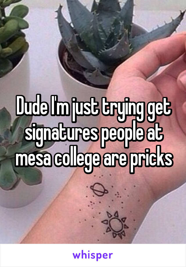 Dude I'm just trying get signatures people at mesa college are pricks