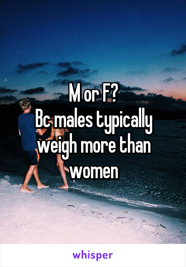 M or F?
Bc males typically weigh more than women