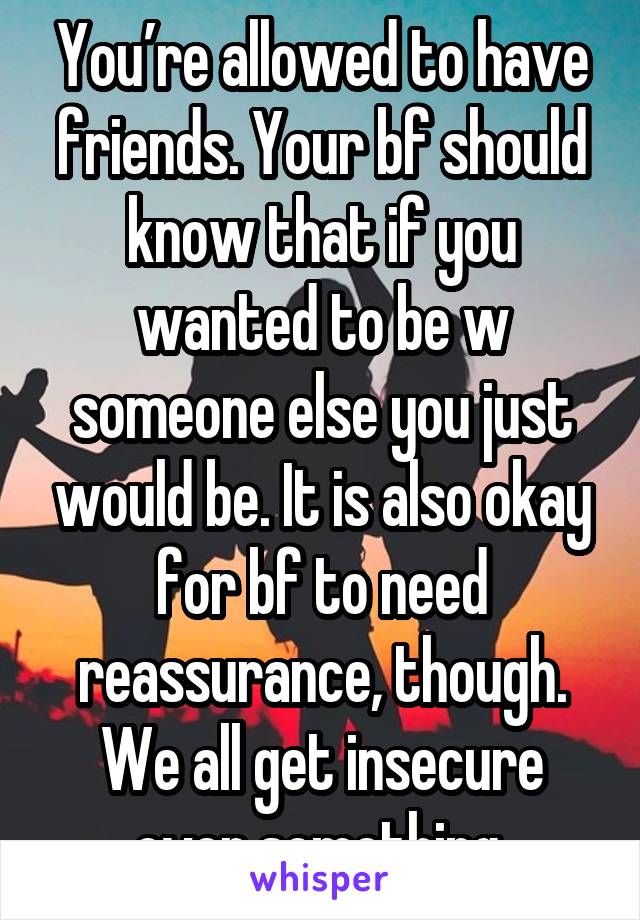 You’re allowed to have friends. Your bf should know that if you wanted to be w someone else you just would be. It is also okay for bf to need reassurance, though. We all get insecure over something.