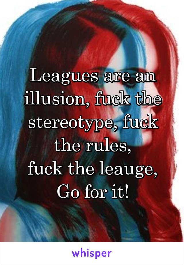 Leagues are an illusion, fuck the stereotype, fuck the rules,
fuck the leauge,
Go for it!