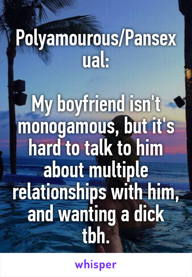 Polyamourous/Pansexual:

My boyfriend isn't monogamous, but it's hard to talk to him about multiple relationships with him, and wanting a dick tbh.