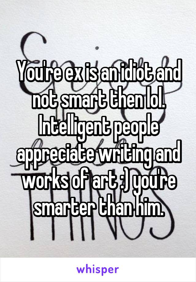 You're ex is an idiot and not smart then lol. Intelligent people appreciate writing and works of art :) you're smarter than him.