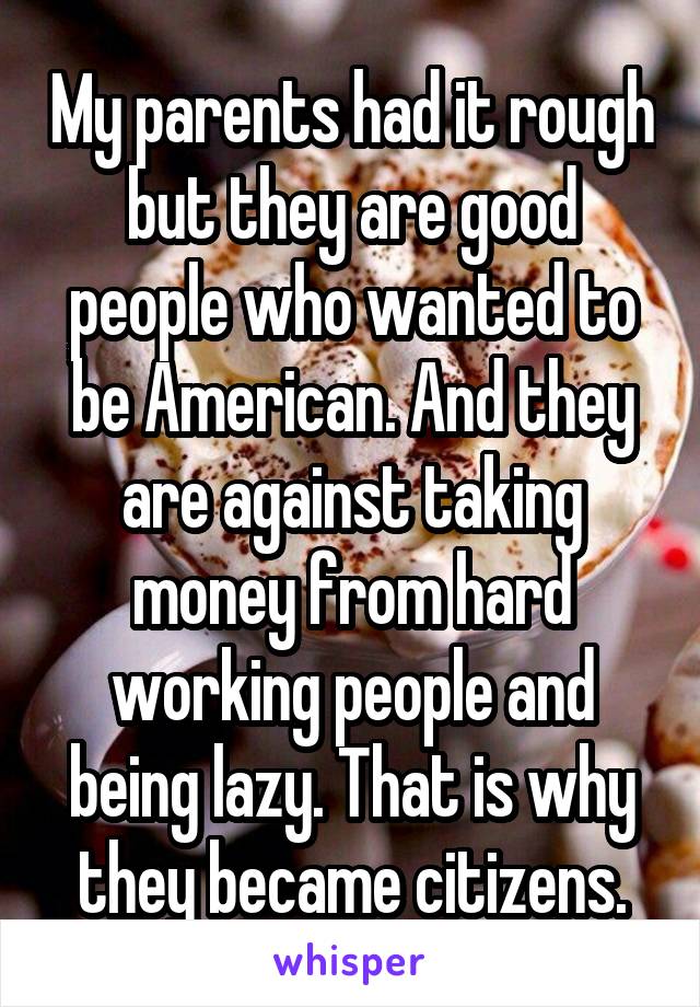 My parents had it rough but they are good people who wanted to be American. And they are against taking money from hard working people and being lazy. That is why they became citizens.