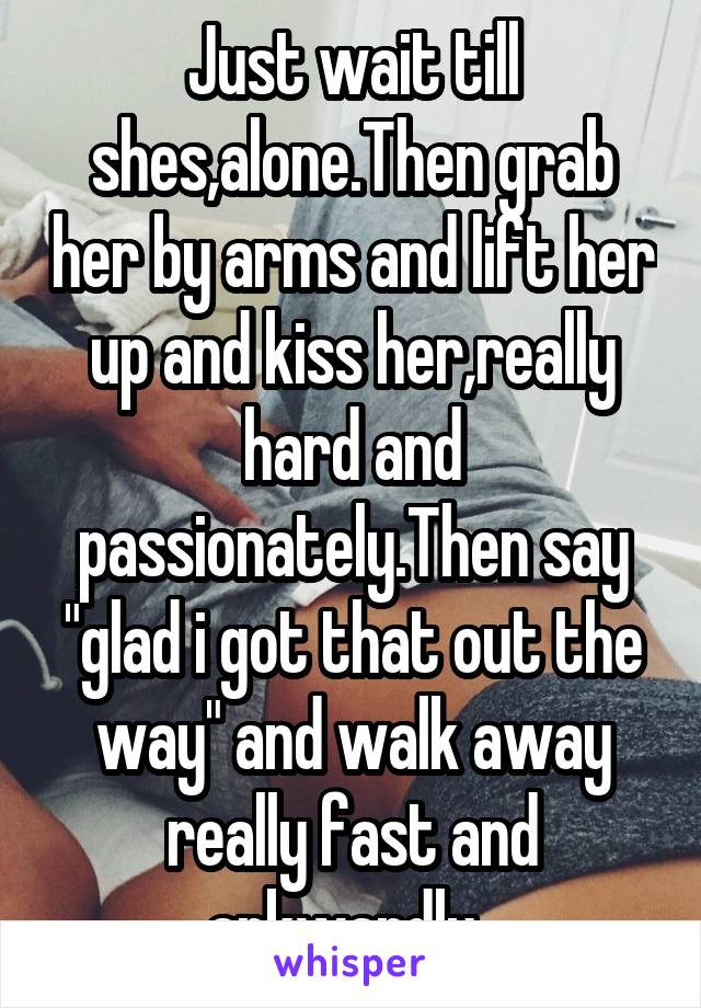 Just wait till shes,alone.Then grab her by arms and lift her up and kiss her,really hard and passionately.Then say "glad i got that out the way" and walk away really fast and arkwardly. 