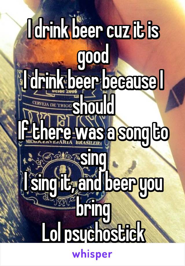 I drink beer cuz it is good
I drink beer because I should
If there was a song to sing
I sing it, and beer you bring
Lol psychostick