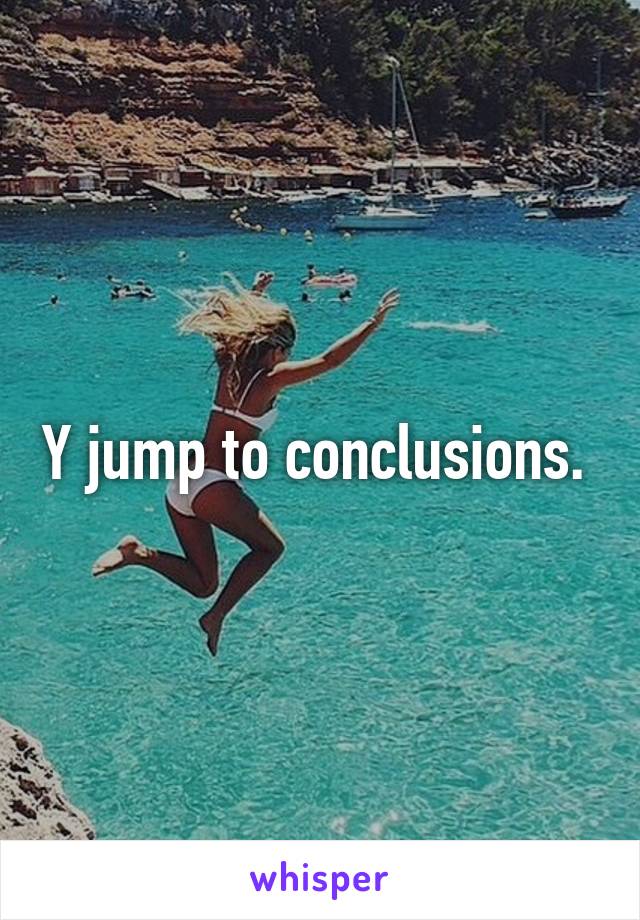 Y jump to conclusions. 