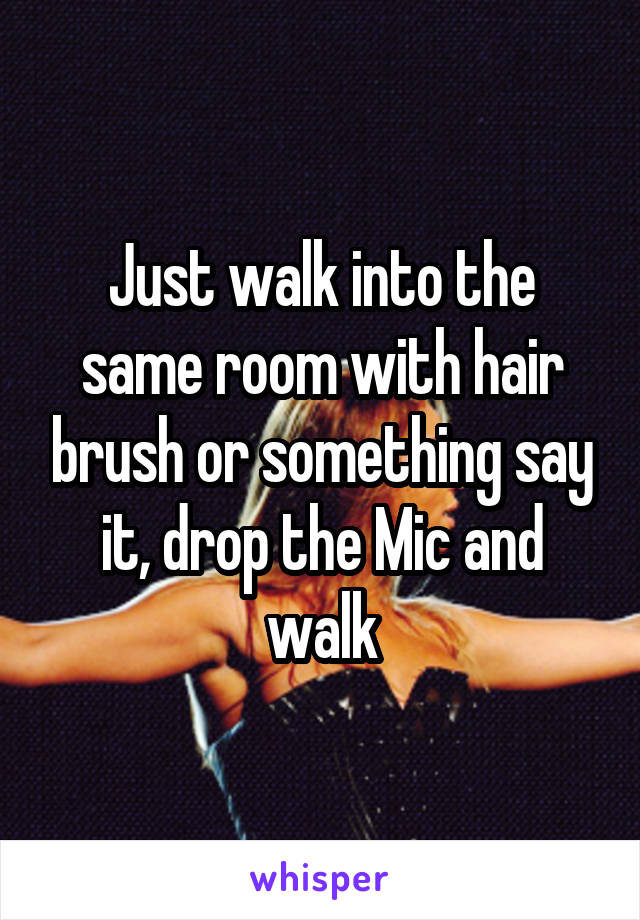 Just walk into the same room with hair brush or something say it, drop the Mic and walk