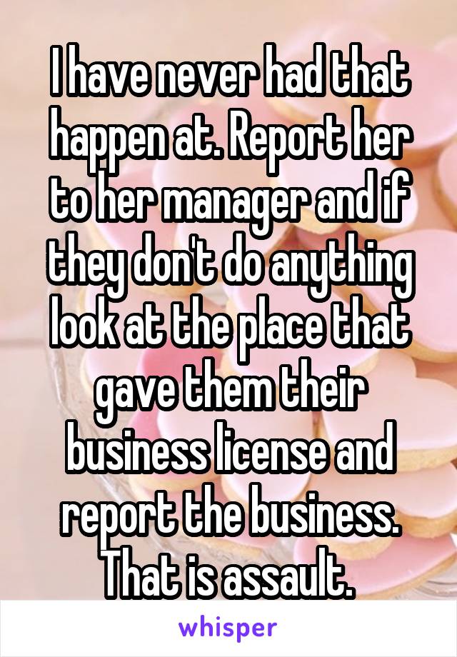 I have never had that happen at. Report her to her manager and if they don't do anything look at the place that gave them their business license and report the business. That is assault. 