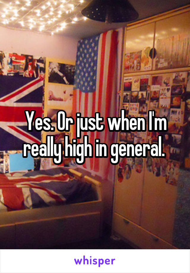 Yes. Or just when I'm really high in general. 