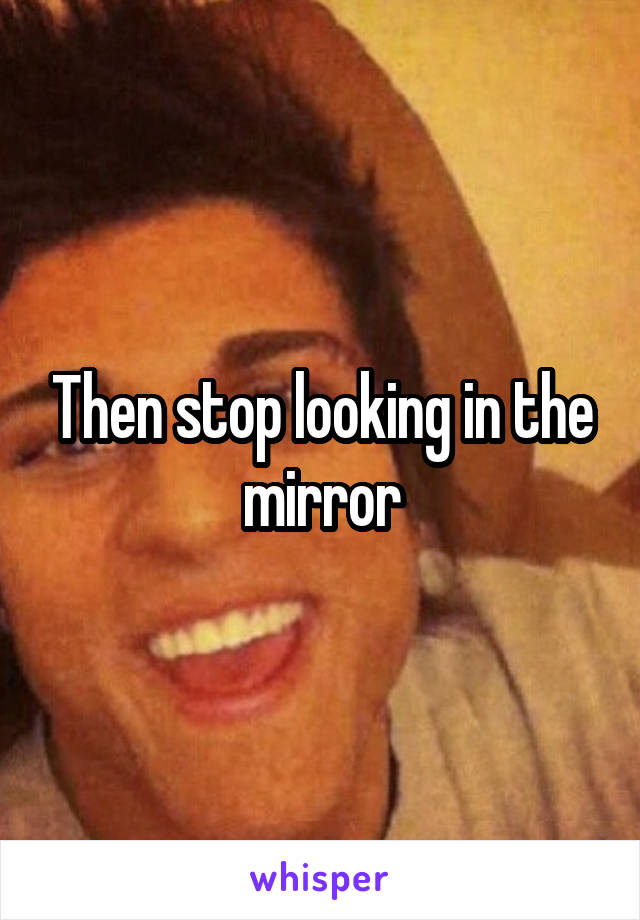 Then stop looking in the mirror