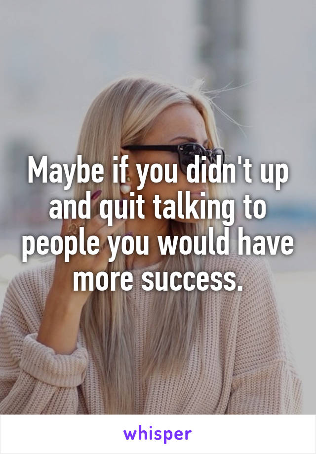Maybe if you didn't up and quit talking to people you would have more success.